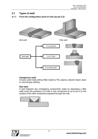 Rev 1 November 2010
Terms and Definitions
Copyright  TWI Ltd 2011
www.twitraining.com
2-3
2.1 Types of weld
2.1.1 From the configuration point of view (as per 2.2)
Butt weld Fillet weld
Autogenous weld
A fusion weld made without filler metal by TIG, plasma, electron beam, laser
or oxy-fuel gas welding.
Slot weld
A joint between two overlapping components made by depositing a fillet
weld round the periphery of a hole in one component so as to join it to the
surface of the other component exposed through the hole.
Butt weld
In a butt joint
In a T joint
In a corner joint
 