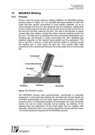 Rev 1 November 2010
MIG/MAG Welding
Copyright  TWI Ltd 2011
www.twitraining.com
13-1
13 MIG/MAG Welding
13.1 Process
Known in the US as gas metal arc welding (GMAW), the MIG/MAG welding
process shown in Figure 13.1 is a versatile technique suitable for both thin
sheet and thick section components in most metallic materials. An arc is
struck between the end of a wire electrode and the workpiece, melting both
to form a weld pool and the wire serves as the source of heat (via the arc at
the wire tip) and filler metal for the joint. The wire is fed through a copper
contact tube (also called a contact tip) which conducts welding current into
the wire. The weld pool is protected from the surrounding atmosphere by a
shielding gas fed through a nozzle surrounding the wire. Shielding gas
selection depends on the material being welded and the application. The
wire is fed from a reel by a motor drive and the welder or machine moves
the welding gun or torch along the joint line. The process offers high
productivity and is economical because the consumable wire is continuously
fed.
Figure 13.1 MIG/MAG welding.
The MIG/MAG process uses semi-automatic, mechanised or automatic
equipment. In semi-automatic welding, the wire feed rate and arc length are
controlled automatically, but the travel speed and wire position are under
manual control. In mechanised welding, all parameters are under automatic
control but can be varied manually during welding, eg steering of the
welding head and adjustment of wire feed speed and arc voltage. With
automatic equipment there is no manual intervention during welding. Figure
13.2 shows equipment required for the MIG/MAG process.
 