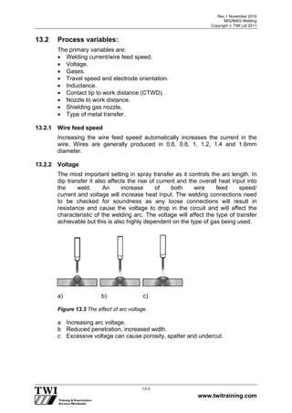 Rev 1 November 2010
MIG/MAG Welding
Copyright  TWI Ltd 2011
www.twitraining.com
13-3
13.2 Process variables:
The primary variables are:
 Welding current/wire feed speed.
 Voltage.
 Gases.
 Travel speed and electrode orientation.
 Inductance.
 Contact tip to work distance (CTWD).
 Nozzle to work distance.
 Shielding gas nozzle.
 Type of metal transfer.
13.2.1 Wire feed speed
Increasing the wire feed speed automatically increases the current in the
wire. Wires are generally produced in 0.6, 0.8, 1, 1.2, 1.4 and 1.6mm
diameter.
13.2.2 Voltage
The most important setting in spray transfer as it controls the arc length. In
dip transfer it also affects the rise of current and the overall heat input into
the weld. An increase of both wire feed speed/
current and voltage will increase heat input. The welding connections need
to be checked for soundness as any loose connections will result in
resistance and cause the voltage to drop in the circuit and will affect the
characteristic of the welding arc. The voltage will affect the type of transfer
achievable but this is also highly dependent on the type of gas being used.
a) b) c)
Figure 13.3 The effect of arc voltage.
a Increasing arc voltage.
b Reduced penetration, increased width.
c Excessive voltage can cause porosity, spatter and undercut.
 