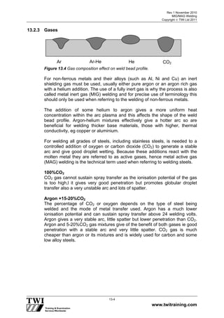 Rev 1 November 2010
MIG/MAG Welding
Copyright  TWI Ltd 2011
www.twitraining.com
13-4
13.2.3 Gases
Figure 13.4 Gas composition effect on weld bead profile.
For non-ferrous metals and their alloys (such as Al, Ni and Cu) an inert
shielding gas must be used, usually either pure argon or an argon rich gas
with a helium addition. The use of a fully inert gas is why the process is also
called metal inert gas (MIG) welding and for precise use of terminology this
should only be used when referring to the welding of non-ferrous metals.
The addition of some helium to argon gives a more uniform heat
concentration within the arc plasma and this affects the shape of the weld
bead profile. Argon-helium mixtures effectively give a hotter arc so are
beneficial for welding thicker base materials, those with higher, thermal
conductivity, eg copper or aluminium.
For welding all grades of steels, including stainless steels, is needed to a
controlled addition of oxygen or carbon dioxide (CO2) to generate a stable
arc and give good droplet wetting. Because these additions react with the
molten metal they are referred to as active gases, hence metal active gas
(MAG) welding is the technical term used when referring to welding steels.
100%CO2
CO2 gas cannot sustain spray transfer as the ionisation potential of the gas
is too high,l it gives very good penetration but promotes globular droplet
transfer also a very unstable arc and lots of spatter.
Argon +15-20%CO2
The percentage of CO2 or oxygen depends on the type of steel being
welded and the mode of metal transfer used. Argon has a much lower
ionisation potential and can sustain spray transfer above 24 welding volts.
Argon gives a very stable arc, little spatter but lower penetration than CO2.
Argon and 5-20%CO2 gas mixtures give of the benefit of both gases ie good
penetration with a stable arc and very little spatter. CO2 gas is much
cheaper than argon or its mixtures and is widely used for carbon and some
low alloy steels.
Ar Ar-He He CO2
 