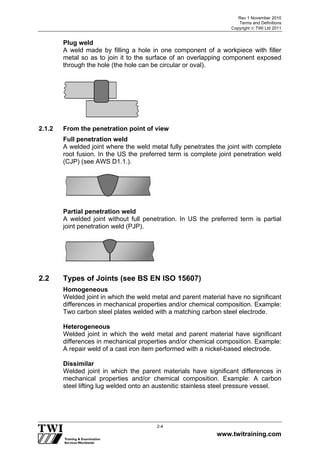 Rev 1 November 2010
Terms and Definitions
Copyright  TWI Ltd 2011
www.twitraining.com
2-4
Plug weld
A weld made by filling a hole in one component of a workpiece with filler
metal so as to join it to the surface of an overlapping component exposed
through the hole (the hole can be circular or oval).
2.1.2 From the penetration point of view
Full penetration weld
A welded joint where the weld metal fully penetrates the joint with complete
root fusion. In the US the preferred term is complete joint penetration weld
(CJP) (see AWS D1.1.).
Partial penetration weld
A welded joint without full penetration. In US the preferred term is partial
joint penetration weld (PJP).
2.2 Types of Joints (see BS EN ISO 15607)
Homogeneous
Welded joint in which the weld metal and parent material have no significant
differences in mechanical properties and/or chemical composition. Example:
Two carbon steel plates welded with a matching carbon steel electrode.
Heterogeneous
Welded joint in which the weld metal and parent material have significant
differences in mechanical properties and/or chemical composition. Example:
A repair weld of a cast iron item performed with a nickel-based electrode.
Dissimilar
Welded joint in which the parent materials have significant differences in
mechanical properties and/or chemical composition. Example: A carbon
steel lifting lug welded onto an austenitic stainless steel pressure vessel.
 
