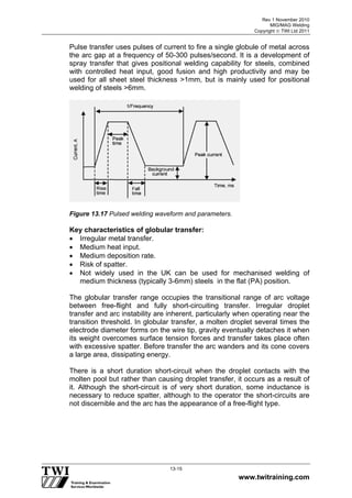 Rev 1 November 2010
MIG/MAG Welding
Copyright  TWI Ltd 2011
www.twitraining.com
13-15
Pulse transfer uses pulses of current to fire a single globule of metal across
the arc gap at a frequency of 50-300 pulses/second. It is a development of
spray transfer that gives positional welding capability for steels, combined
with controlled heat input, good fusion and high productivity and may be
used for all sheet steel thickness >1mm, but is mainly used for positional
welding of steels >6mm.
Figure 13.17 Pulsed welding waveform and parameters.
Key characteristics of globular transfer:
 Irregular metal transfer.
 Medium heat input.
 Medium deposition rate.
 Risk of spatter.
 Not widely used in the UK can be used for mechanised welding of
medium thickness (typically 3-6mm) steels in the flat (PA) position.
The globular transfer range occupies the transitional range of arc voltage
between free-flight and fully short-circuiting transfer. Irregular droplet
transfer and arc instability are inherent, particularly when operating near the
transition threshold. In globular transfer, a molten droplet several times the
electrode diameter forms on the wire tip, gravity eventually detaches it when
its weight overcomes surface tension forces and transfer takes place often
with excessive spatter. Before transfer the arc wanders and its cone covers
a large area, dissipating energy.
There is a short duration short-circuit when the droplet contacts with the
molten pool but rather than causing droplet transfer, it occurs as a result of
it. Although the short-circuit is of very short duration, some inductance is
necessary to reduce spatter, although to the operator the short-circuits are
not discernible and the arc has the appearance of a free-flight type.
 