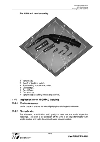 Rev 1 November 2010
MIG/MAG Welding
Copyright  TWI Ltd 2011
www.twitraining.com
13-19
The MIG torch head assembly
1 Torch body.
2 On/off or latching switch.
3 Spot welding spacer attachment.
4 Contact tips.
5 Gas diffuser.
6 Gas shrouds.
7 Torch head assembly (minus the shroud).
13.4 Inspection when MIG/MAG welding
13.4.1 Welding equipment
Visual check to ensure the welding equipment is in good condition.
13.4.2 Electrode wire
The diameter, specification and quality of wire are the main inspection
headings. The level of de-oxidation of the wire is an important factor with
single, double and triple de-oxidised wires being available.
7
2
6
5
4
3
1
 