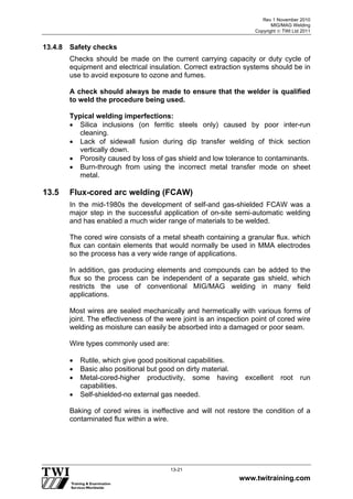 Rev 1 November 2010
MIG/MAG Welding
Copyright  TWI Ltd 2011
www.twitraining.com
13-21
13.4.8 Safety checks
Checks should be made on the current carrying capacity or duty cycle of
equipment and electrical insulation. Correct extraction systems should be in
use to avoid exposure to ozone and fumes.
A check should always be made to ensure that the welder is qualified
to weld the procedure being used.
Typical welding imperfections:
 Silica inclusions (on ferritic steels only) caused by poor inter-run
cleaning.
 Lack of sidewall fusion during dip transfer welding of thick section
vertically down.
 Porosity caused by loss of gas shield and low tolerance to contaminants.
 Burn-through from using the incorrect metal transfer mode on sheet
metal.
13.5 Flux-cored arc welding (FCAW)
In the mid-1980s the development of self-and gas-shielded FCAW was a
major step in the successful application of on-site semi-automatic welding
and has enabled a much wider range of materials to be welded.
The cored wire consists of a metal sheath containing a granular flux. which
flux can contain elements that would normally be used in MMA electrodes
so the process has a very wide range of applications.
In addition, gas producing elements and compounds can be added to the
flux so the process can be independent of a separate gas shield, which
restricts the use of conventional MIG/MAG welding in many field
applications.
Most wires are sealed mechanically and hermetically with various forms of
joint. The effectiveness of the were joint is an inspection point of cored wire
welding as moisture can easily be absorbed into a damaged or poor seam.
Wire types commonly used are:
 Rutile, which give good positional capabilities.
 Basic also positional but good on dirty material.
 Metal-cored-higher productivity, some having excellent root run
capabilities.
 Self-shielded-no external gas needed.
Baking of cored wires is ineffective and will not restore the condition of a
contaminated flux within a wire.
 