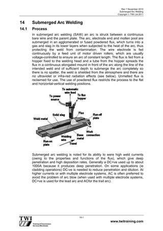 Rev 1 November 2010
Submerged Arc Welding
Copyright  TWI Ltd 2011
www.twitraining.com
14-1
14 Submerged Arc Welding
14.1 Process
In submerged arc welding (SAW) an arc is struck between a continuous
bare wire and the parent plate. The arc, electrode end and molten pool are
submerged in an agglomerated or fused powdered flux, which turns into a
gas and slag in its lower layers when subjected to the heat of the arc, thus
protecting the weld from contamination. The wire electrode is fed
continuously by a feed unit of motor driven rollers, which are usually
voltage-controlled to ensure an arc of constant length. The flux is fed from a
hopper fixed to the welding head and a tube from the hopper spreads the
flux in a continuous elongated mound in front of the arc along the line of the
intended weld and of sufficient depth to submerge the arc completely so
there is no spatter, the weld is shielded from the atmosphere and there are
no ultraviolet or infra-red radiation effects (see below). Unmelted flux is
reclaimed for use. The use of powdered flux restricts the process to the flat
and horizontal-vertical welding positions.
Submerged arc welding is noted for its ability to were high weld currents
(owing to the properties and functions of the flux), which give deep
penetration and high deposition rates. Generally a DC+ve used up to about
1000A because it produces deep penetration. On some applications (ie
cladding operations) DC-ve is needed to reduce penetration and dilution. At
higher currents or with multiple electrode systems, AC is often preferred to
avoid the problem of arc blow (when used with multiple electrode systems,
DC+ve is used for the lead arc and ACfor the trail arc).
 