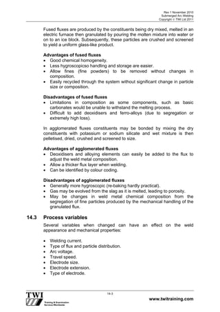 Rev 1 November 2010
Submerged Arc Welding
Copyright  TWI Ltd 2011
www.twitraining.com
14-3
Fused fluxes are produced by the constituents being dry mixed, melted in an
electric furnace then granulated by pouring the molten mixture into water or
on to an ice block. Subsequently, these particles are crushed and screened
to yield a uniform glass-like product.
Advantages of fused fluxes
 Good chemical homogeneity.
 Less hygroscopicso handling and storage are easier.
 Allow fines (fine powders) to be removed without changes in
composition.
 Easily recycled through the system without significant change in particle
size or composition.
Disadvantages of fused fluxes
 Limitations in composition as some components, such as basic
carbonates would be unable to withstand the melting process.
 Difficult to add deoxidisers and ferro-alloys (due to segregation or
extremely high loss).
In agglomerated fluxes constituents may be bonded by mixing the dry
constituents with potassium or sodium silicate and wet mixture is then
pelletised, dried, crushed and screened to size.
Advantages of agglomerated fluxes
 Deoxidisers and alloying elements can easily be added to the flux to
adjust the weld metal composition.
 Allow a thicker flux layer when welding.
 Can be identified by colour coding.
Disadvantages of agglomerated fluxes
 Generally more hygroscopic (re-baking hardly practical).
 Gas may be evolved from the slag as it is melted, leading to porosity.
 May be changes in weld metal chemical composition from the
segregation of fine particles produced by the mechanical handling of the
granulated flux.
14.3 Process variables
Several variables when changed can have an effect on the weld
appearance and mechanical properties:
 Welding current.
 Type of flux and particle distribution.
 Arc voltage.
 Travel speed.
 Electrode size.
 Electrode extension.
 Type of electrode.
 
