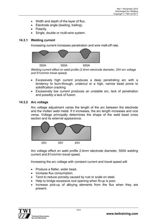 Rev 1 November 2010
Submerged Arc Welding
Copyright  TWI Ltd 2011
www.twitraining.com
14-4
 Width and depth of the layer of flux.
 Electrode angle (leading, trailing).
 Polarity.
 Single, double or multi-wire system.
14.3.1 Welding current
Increasing current increases penetration and wire melt-off rate.
Welding current effect on weld profile (2.4mm electrode diameter, 35V arc voltage
and 61cm/min travel speed).
 Excessively high current produces a deep penetrating arc with a
tendency to burn-through, undercut or a high, narrow bead prone to
solidification cracking.
 Excessively low current produces an unstable arc, lack of penetration
and possibly a lack of fusion.
14.3.2 Arc voltage
Arc voltage adjustment varies the length of the arc between the electrode
and the molten weld metal. If it increases, the arc length increases and vice
versa. Voltage principally determines the shape of the weld bead cross
section and its external appearance.
Arc voltage effect on weld profile 2.4mm electrode diameter, 500A welding
current and 61cm/min travel speed.
Increasing the arc voltage with constant current and travel speed will:
 Produce a flatter, wider bead.
 Increase flux consumption.
 Tend to reduce porosity caused by rust or scale on steel.
 Help to bridge excessive root opening when fit-up is poor.
 Increase pick-up of alloying elements from the flux when they are
present.
350A 500A 650A
25V 35V 45V
 