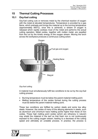 Rev 1 November 2010
Thermal Cutting Processes
Copyright  TWI Ltd 2011
www.twitraining.com
15-1
15 Thermal Cutting Processes
15.1 Oxy-fuel cutting
Oxy-fuel cutting cuts or removes metal by the chemical reaction of oxygen
with the metal at elevated temperatures. Temperature is provided by a gas
flame, which preheats and brings the material up to the burning temperature
(approximately 850o
C), once this is achieved, a stream of oxygen is
released which rapidly oxidises most of the metal and performs the actual
cutting operation. Metal oxides, together with molten metal, are expelled
from the cut by the kinetic energy of the oxygen stream. Moving the torch
across the workpiece produces a continuous cutting action.
Oxy-fuel cutting.
A material must simultaneously fulfil two conditions to be cut by the oxy-fuel
cutting process:
 Burning temperature must be below the parent material melting point.
 Melting temperature of the oxides formed during the cutting process
must be below the parent material melting point.
These two conditions are fulfilled by carbon steels and some low alloy
steels. However, the oxides of many of the alloying elements in steels, such
as aluminium and chromium have melting points higher than those of iron
oxides. These high melting point oxides (which are refractory in nature!)
may shield the material in the kerf so that fresh iron is not continuously
exposed to the cutting oxygen stream, leading to a decrease of the cutting
speed and ultimately an unstable process. In practice, the process is
Oxygen
Fuel gas and oxygen
Heating flame
Slag jet
 