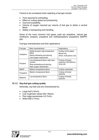 Rev 1 November 2010
Thermal Cutting Processes
Copyright  TWI Ltd 2011
www.twitraining.com
15-3
Factors to be considered when selecting a fuel gas include:
 Time required for preheating.
 Effect on cutting speed and productivity.
 Cost and availability.
 Volume of oxygen required per volume of fuel gas to obtain a neutral
flame.
 Safety in transporting and handling.
Some of the more common fuel gases used are acetylene, natural gas
(methane), propane, propylene and methylacetylene propadiene (MAPP)
gas.
Fuel gas characteristics and their applications.
Fuel gas Main characteristics Applications
Acetylene
Highly focused, high temperature
flame
Rapid preheating and piercing
Low oxygen requirement
Cutting of thin plates
Bevel cuts
Short, multi-pierce cuts
Propane
Low temperature flame, high heat
content
Slow preheating and piercing
High oxygen requirement
Cutting of thicker
sections (100-300mm),
long cuts
MAPP Medium temperature flame Cutting underwater
Propylene
Medium temperature flame Cutting of thicker
sections
Methane
Low temperature flame Cutting of thicker
sections
15.1.2 Oxy-fuel gas cutting quality
Generally, oxy-fuel cuts are characterised by:
 Large kerf (<2mm).
 Low roughness values (Ra <50µm).
 Poor edge squareness (>0.7mm).
 Wide HAZ (>1mm).
 