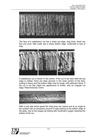 Rev 1 November 2010
Thermal Cutting Processes
Copyright  TWI Ltd 2011
www.twitraining.com
15-4
The face of a satisfactory cut has a sharp top edge, drag lines, which are
fine and even, little oxide and a sharp bottom edge. Underside is free of
slag.
A satisfactory cut is shown in the centre. If the cut is too slow (left) the top
edge is melted, there are deep grooves in the lower portion of the face,
scaling is heavy and the bottom edge may be rough, with adherent dross. If
the cut is too fast (right) the appearance is similar, with an irregular cut
edge. Plate thickness 12mm.
With a very fast travel speed the drag lines are coarse and at an angle to
the surface with an excessive amount of slag sticking to the bottom edge of
the plate, due to the oxygen jet trailing with insufficient oxygen reaching the
bottom of the cut.
 