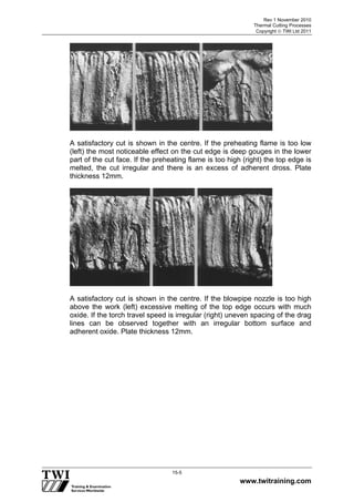 Rev 1 November 2010
Thermal Cutting Processes
Copyright  TWI Ltd 2011
www.twitraining.com
15-5
A satisfactory cut is shown in the centre. If the preheating flame is too low
(left) the most noticeable effect on the cut edge is deep gouges in the lower
part of the cut face. If the preheating flame is too high (right) the top edge is
melted, the cut irregular and there is an excess of adherent dross. Plate
thickness 12mm.
A satisfactory cut is shown in the centre. If the blowpipe nozzle is too high
above the work (left) excessive melting of the top edge occurs with much
oxide. If the torch travel speed is irregular (right) uneven spacing of the drag
lines can be observed together with an irregular bottom surface and
adherent oxide. Plate thickness 12mm.
 
