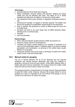 Rev 1 November 2010
Thermal Cutting Processes
Copyright  TWI Ltd 2011
www.twitraining.com
15-8
Advantages
 Approximately five times faster than chipping.
 Easily controllable, removes defects with precision. Defects are clearly
visible and may be followed with ease. The depth of cut is easily
regulated and slag does not deflect or hamper the cutting action.
 Low equipment cost-no gas cylinders or regulators necessary except on
site.
 Economical to operate, no oxygen or fuel gas required. The welder may
also do the gouging (no qualification requirements for this operation).
 Easy to operate, the equipment is similar to MMA except the torch and
air supply hose.
 Compact, the torch is not much larger than an MMA electrode holder,
allowing work in confined areas.
 Versatile.
 Can be automated.
Disadvantages
 Other cutting processes usually produce a better and quicker cut.
 Requires a large volume of compressed air.
 Increases the carbon content leading to an increase in hardness in of
cast iron and hardenable metals. In stainless steels it can lead to carbide
precipitation and sensitisation, so grinding of the carbide layer usually
follows arc air gouging.
 Introduces hazards such as fire (due to discharge of sparks and molten
metal), fumes, noise and intense light.
15.4 Manual metal arc gouging
The arc is formed between the tip of the electrode and are required
workpiece and special purpose electrodes with thick flux coatings to
generate a strong arc force and gas stream. Unlike MMA welding where a
stable weld pool must be maintained, this process forces the molten metal
away from the arc zone to leave a clean cut surface.
The gouging process is characterised by the large amount of gas generated
to eject the molten metal. However, because the arc/gas stream is not as
powerful as a gas or a separate air jet, the surface of the gouge is not as
smooth as an oxy-fuel or air carbon arc gouge.
 