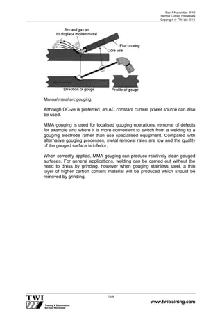 Rev 1 November 2010
Thermal Cutting Processes
Copyright  TWI Ltd 2011
www.twitraining.com
15-9
Manual metal arc gouging.
Although DC-ve is preferred, an AC constant current power source can also
be used.
MMA gouging is used for localised gouging operations, removal of defects
for example and where it is more convenient to switch from a welding to a
gouging electrode rather than use specialised equipment. Compared with
alternative gouging processes, metal removal rates are low and the quality
of the gouged surface is inferior.
When correctly applied, MMA gouging can produce relatively clean gouged
surfaces. For general applications, welding can be carried out without the
need to dress by grinding, however when gouging stainless steel, a thin
layer of higher carbon content material will be produced which should be
removed by grinding.
 