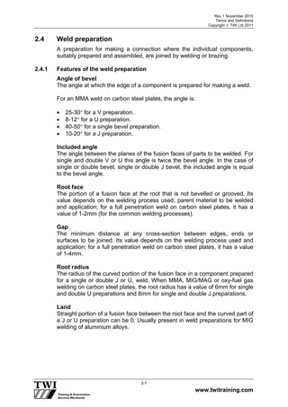 Rev 1 November 2010
Terms and Definitions
Copyright  TWI Ltd 2011
www.twitraining.com
2-7
2.4 Weld preparation
A preparation for making a connection where the individual components,
suitably prepared and assembled, are joined by welding or brazing.
2.4.1 Features of the weld preparation
Angle of bevel
The angle at which the edge of a component is prepared for making a weld.
For an MMA weld on carbon steel plates, the angle is:
 25-30 for a V preparation.
 8-12 for a U preparation.
 40-50 for a single bevel preparation.
 10-20 for a J preparation.
Included angle
The angle between the planes of the fusion faces of parts to be welded. For
single and double V or U this angle is twice the bevel angle. In the case of
single or double bevel, single or double J bevel, the included angle is equal
to the bevel angle.
Root face
The portion of a fusion face at the root that is not bevelled or grooved. Its
value depends on the welding process used, parent material to be welded
and application; for a full penetration weld on carbon steel plates, it has a
value of 1-2mm (for the common welding processes).
Gap
The minimum distance at any cross-section between edges, ends or
surfaces to be joined. Its value depends on the welding process used and
application; for a full penetration weld on carbon steel plates, it has a value
of 1-4mm.
Root radius
The radius of the curved portion of the fusion face in a component prepared
for a single or double J or U, weld. When MMA, MIG/MAG or oxy-fuel gas
welding on carbon steel plates, the root radius has a value of 6mm for single
and double U preparations and 8mm for single and double J preparations.
Land
Straight portion of a fusion face between the root face and the curved part of
a J or U preparation can be 0. Usually present in weld preparations for MIG
welding of aluminium alloys.
 