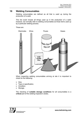 Rev 1 November 2010
Welding Consumables
Copyright  TWI Ltd 2011
www.twitraining.com
16-1
16 Welding Consumables
Welding consumables are defined as all that is used up during the
production of a weld.
This list could include all things used up in the production of a weld;
however, we normally refer to welding consumables as those items used up
by a particular welding process.
These are:
Electrodes Wires Fluxes Gases
When inspecting welding consumables arriving at site it is important to
check for the following:
 Size.
 Type or specification.
 Condition.
 Storage.
The checking of suitable storage conditions for all consumables is a
critical part of the welding inspector’s duties.
SAW
FUSED
Flux
E8018
 