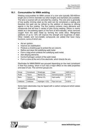 Rev 1 November 2010
Welding Consumables
Copyright  TWI Ltd 2011
www.twitraining.com
16-2
16.1 Consumables for MMA welding
Welding consumables for MMA consist of a core wire typically 350-450mm
length and 2.5-6mm diameter but other lengths and diameters are available.
The wire is covered with an extruded flux coating. The core wire is generally
of low quality rimming steel as the weld can be considered a casting and
therefore the weld can be refined by the addition of cleaning or refining
agents in the flux coating. The flux coating contains many elements and
compounds that all have a variety of jobs during welding. Silicon is mainly
added as a de-oxidising agent (in the form of ferro-silicate), which removes
oxygen from the weld metal by forming the oxide silica. Manganese
additions of up to 1.6% will improve the strength and toughness of steel.
Other metallic and non-metallic compounds are added that have many
functions, some of which are:
 Aid arc ignition.
 Improve arc stabilisation.
 Produce a shielding gas to protect the arc column.
 Refine and clean the solidifying weld metal.
 Form a slag which protects the solidifying weld metal.
 Add alloying elements.
 Control hydrogen content of the weld metal.
 Form a cone at the end of the electrode, which directs the arc.
Electrodes for MMA/SMAW are grouped depending on the main constituent
in their flux coating, which in turn has a major effect on the weld properties
and ease of use. The common groups are:
Group Constituent Shield gas Uses AWS A 5.1
Rutile Titania Mainly CO2 General purpose E 6013
Basic Calcium
compounds
Mainly CO2 High quality E 7018
Cellulosic Cellulose Hydrogen + CO2 Pipe root runs E 6010
Some basic electrodes may be tipped with a carbon compound which eases
arc ignition.
 