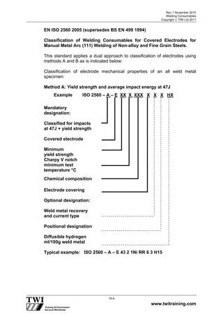 Rev 1 November 2010
Welding Consumables
Copyright  TWI Ltd 2011
www.twitraining.com
16-4
EN ISO 2560 2005 (supersedes BS EN 499 1994)
Classification of Welding Consumables for Covered Electrodes for
Manual Metal Arc (111) Welding of Non-alloy and Fine Grain Steels.
This standard applies a dual approach to classification of electrodes using
methods A and B as is indicated below:
Classification of electrode mechanical properties of an all weld metal
specimen:
Method A: Yield strength and average impact energy at 47J
Mandatory
designation:
Classified for impacts
at 47J + yield strength
Covered electrode
Minimum
yield strength
Charpy V notch
minimum test
temperature °C
Chemical composition
Electrode covering
Optional designation:
Weld metal recovery
and current type
Positional designation
Diffusible hydrogen
ml/100g weld metal
Typical example: ISO 2560 – A – E 43 2 1Ni RR 6 3 H15
Example ISO 2560 – A – E XX X XXX X X X HX
 