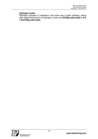 Rev 1 November 2010
Welding Consumables
Copyright  TWI Ltd 2011
www.twitraining.com
16-8
Hydrogen scales
Diffusible hydrogen is indicated in the same way in both methods, where
after baking the amount of hydrogen is given as ml/100g weld metal ie H 5
= 5ml/100g weld metal.
 