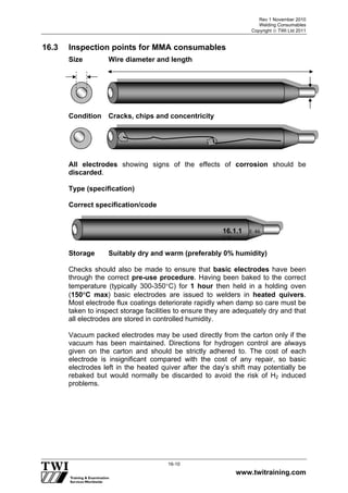 Rev 1 November 2010
Welding Consumables
Copyright  TWI Ltd 2011
www.twitraining.com
16-10
16.3 Inspection points for MMA consumables
Size Wire diameter and length
Condition Cracks, chips and concentricity
All electrodes showing signs of the effects of corrosion should be
discarded.
Type (specification)
Correct specification/code
Storage Suitably dry and warm (preferably 0% humidity)
Checks should also be made to ensure that basic electrodes have been
through the correct pre-use procedure. Having been baked to the correct
temperature (typically 300-350C) for 1 hour then held in a holding oven
(150C max) basic electrodes are issued to welders in heated quivers.
Most electrode flux coatings deteriorate rapidly when damp so care must be
taken to inspect storage facilities to ensure they are adequately dry and that
all electrodes are stored in controlled humidity.
Vacuum packed electrodes may be used directly from the carton only if the
vacuum has been maintained. Directions for hydrogen control are always
given on the carton and should be strictly adhered to. The cost of each
electrode is insignificant compared with the cost of any repair, so basic
electrodes left in the heated quiver after the day’s shift may potentially be
rebaked but would normally be discarded to avoid the risk of H2 induced
problems.
16.1.1 E 46
3 B
 