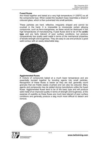 Rev 1 November 2010
Welding Consumables
Copyright  TWI Ltd 2011
www.twitraining.com
16-13
Fused fluxes
Are mixed together and baked at a very high temperature (>1,000ºC) so all
the components fuse. When cooled the resultant mass resembles a sheet of
coloured glass, which is then pulverised into small particles.
These particles are hard, reflective, irregularly shaped and cannot be
crushed in the hand. It is impossible to incorporate certain alloying
compounds, such as ferro-manganese, as these would be destroyed in the
high temperatures of manufacturing. Fused fluxes tend to be of the acidic
type and are fairly tolerant of poor surface conditions, but produce
comparatively low quality weld metal in terms of the mechanical properties
of tensile strength and toughness. They are easy to use and produce a good
weld contour with an easily detachable slag.
Agglomerated fluxes
A mixture of compounds baked at a much lower temperature and are
essentially bonded together by bonding agents into small particles.
Recognition of these fluxes is easier as they are dull, generally round
granules that are friable (easily crushed) and can also be coloured. Many
agents and compounds may be added during manufacture unlike the fused
fluxes. Agglomerated fluxes tend to be of the basic type and will produce
weld metal of an improved quality in terms of strength and toughness, at the
expense of usability as these fluxes are much less tolerant of poor surface
conditions and generally produce a slag much more difficult to detach and
remove.
 