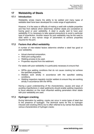 Rev 1 November 2010
Weldability of Steels
Copyright  TWI Ltd 2011
www.twitraining.com
17-1
17 Weldability of Steels
17.1 Introduction
Weldability simply means the ability to be welded and many types of
weldable steel have been developed for a wide range of applications.
However, it is the ease or difficulty of making a weld with suitable properties
and free from defects which determines whether steels are considered as
having good or poor weldability. A steel is usually said to have poor
weldability if it is necessary to take special precautions to avoid a particular
type of imperfection. Another reason for poor weldability may be the need to
weld within a very narrow range of parameters to achieve properties
required for the joint.
17.2 Factors that affect weldability
A number of inter-related factors determine whether a steel has good or
poor weldability:
 Actual chemical composition.
 Weld joint configuration.
 Welding process to be used.
 Properties required from the weldment.
For steels with poor weldability it is particularly necessary to ensure that:
 WPSs give welding conditions that do not cause cracking but achieve
the specified properties.
 Welders work strictly in accordance with the specified welding
conditions.
 Welding inspectors regularly monitor welders to ensure they are working
strictly in accordance with the WPSs.
Having a good understanding of the characteristics, causes and ways of
avoiding imperfections in steel weldments should enable welding inspectors
to focus attention on the most influential welding parameters when steels
with poor weldability are used.
17.3 Hydrogen cracking
During fabrication by welding, cracks can occur in some types of steel due
to the presence of hydrogen. The technical name for this is hydrogen
induced cold cracking (HICC) but is often referred to by names that describe
various characteristics of hydrogen cracks:
 
