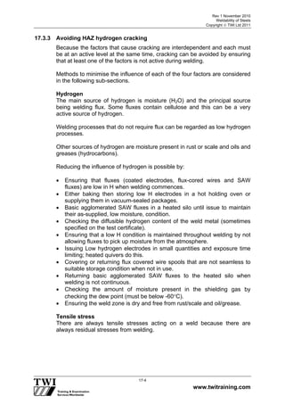 Rev 1 November 2010
Weldability of Steels
Copyright  TWI Ltd 2011
www.twitraining.com
17-4
17.3.3 Avoiding HAZ hydrogen cracking
Because the factors that cause cracking are interdependent and each must
be at an active level at the same time, cracking can be avoided by ensuring
that at least one of the factors is not active during welding.
Methods to minimise the influence of each of the four factors are considered
in the following sub-sections.
Hydrogen
The main source of hydrogen is moisture (H2O) and the principal source
being welding flux. Some fluxes contain cellulose and this can be a very
active source of hydrogen.
Welding processes that do not require flux can be regarded as low hydrogen
processes.
Other sources of hydrogen are moisture present in rust or scale and oils and
greases (hydrocarbons).
Reducing the influence of hydrogen is possible by:
 Ensuring that fluxes (coated electrodes, flux-cored wires and SAW
fluxes) are low in H when welding commences.
 Either baking then storing low H electrodes in a hot holding oven or
supplying them in vacuum-sealed packages.
 Basic agglomerated SAW fluxes in a heated silo until issue to maintain
their as-supplied, low moisture, condition.
 Checking the diffusible hydrogen content of the weld metal (sometimes
specified on the test certificate).
 Ensuring that a low H condition is maintained throughout welding by not
allowing fluxes to pick up moisture from the atmosphere.
 Issuing Low hydrogen electrodes in small quantities and exposure time
limiting; heated quivers do this.
 Covering or returning flux covered wire spools that are not seamless to
suitable storage condition when not in use.
 Returning basic agglomerated SAW fluxes to the heated silo when
welding is not continuous.
 Checking the amount of moisture present in the shielding gas by
checking the dew point (must be below -60C).
 Ensuring the weld zone is dry and free from rust/scale and oil/grease.
Tensile stress
There are always tensile stresses acting on a weld because there are
always residual stresses from welding.
 