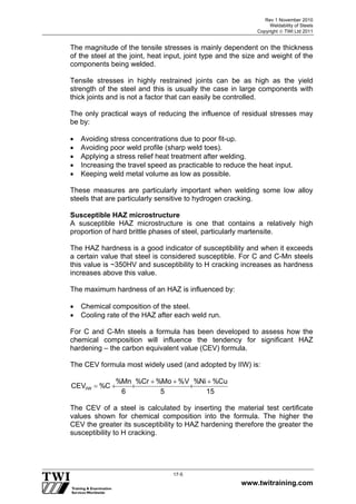 Rev 1 November 2010
Weldability of Steels
Copyright  TWI Ltd 2011
www.twitraining.com
17-5
The magnitude of the tensile stresses is mainly dependent on the thickness
of the steel at the joint, heat input, joint type and the size and weight of the
components being welded.
Tensile stresses in highly restrained joints can be as high as the yield
strength of the steel and this is usually the case in large components with
thick joints and is not a factor that can easily be controlled.
The only practical ways of reducing the influence of residual stresses may
be by:
 Avoiding stress concentrations due to poor fit-up.
 Avoiding poor weld profile (sharp weld toes).
 Applying a stress relief heat treatment after welding.
 Increasing the travel speed as practicable to reduce the heat input.
 Keeping weld metal volume as low as possible.
These measures are particularly important when welding some low alloy
steels that are particularly sensitive to hydrogen cracking.
Susceptible HAZ microstructure
A susceptible HAZ microstructure is one that contains a relatively high
proportion of hard brittle phases of steel, particularly martensite.
The HAZ hardness is a good indicator of susceptibility and when it exceeds
a certain value that steel is considered susceptible. For C and C-Mn steels
this value is ~350HV and susceptibility to H cracking increases as hardness
increases above this value.
The maximum hardness of an HAZ is influenced by:
 Chemical composition of the steel.
 Cooling rate of the HAZ after each weld run.
For C and C-Mn steels a formula has been developed to assess how the
chemical composition will influence the tendency for significant HAZ
hardening – the carbon equivalent value (CEV) formula.
The CEV formula most widely used (and adopted by IIW) is:
1 5
C u%N i%
5
V%M o%C r%
6
M n%
C%C E V
I I W




The CEV of a steel is calculated by inserting the material test certificate
values shown for chemical composition into the formula. The higher the
CEV the greater its susceptibility to HAZ hardening therefore the greater the
susceptibility to H cracking.
 