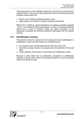 Rev 1 November 2010
Weldability of Steels
Copyright  TWI Ltd 2011
www.twitraining.com
17-8
Their appearance in this orientation gives the name chevron cracks (arrow-
shaped cracks). There are not any well defined rules for avoiding weld metal
hydrogen cracks apart from:
 Ensure a low hydrogen welding process is used.
 Apply preheat and maintain a specific interpass temperature.
BS EN 1011-2 Welding - Recommendations for welding of metallic materials
- Part 2: Arc welding of ferritic steels gives in Annex C practical guidelines
about how to avoid H cracking. These are based principally on the
application of preheat and control of potential H associated with the welding
process.
17.4 Solidification cracking
The technical name for cracks that form during weld metal solidification is
solidification cracks but other names are sometimes used:
 Hot cracking: Occur at high temperatures while the weld is hot.
 Centreline cracking: Cracks may appear down the centreline of the weld
bead.
 Crater cracking: Small cracks in weld craters are solidification cracks.
Because a weld metal may be particularly susceptible to solidification
cracking it may be said to show hot shortness because it is short of ductility
when hot so tends to crack.
 