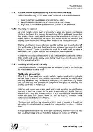 Rev 1 November 2010
Weldability of Steels
Copyright  TWI Ltd 2011
www.twitraining.com
17-10
17.4.1 Factors influencing susceptibility to solidification cracking
Solidification cracking occurs when three conditions exist at the same time:
 Weld metal has a susceptible chemical composition.
 Welding conditions used give an unfavourable bead shape.
 High level of restraint or tensile stresses present in the weld area.
17.4.2 Cracking mechanism
All weld metals solidify over a temperature range and since solidification
starts at the fusion line towards the centreline of the weld pool, during the
last stages of weld bead solidification there may be enough liquid to form a
weak zone in the centre of the bead. This liquid film is the result of low
melting point constituents being pushed ahead of the solidification front.
During solidification, tensile stresses start to build up due to contraction of
the solid parts of the weld bead and these stresses can cause the weld
bead to rupture. These circumstances result in a weld bead showing a
centreline crack present as soon as the bead has been deposited.
Centreline solidification cracks tend to be surface-breaking at some point in
their length and can be easily seen during visual inspection because they
tend to be relatively wide.
17.4.3 Avoiding solidification cracking
Avoiding solidification cracking requires the influence of one of the factors to
be reduced to an inactive level.
Weld metal composition
Most C and C-Mn steel weld metals made by modern steelmaking methods
do not have chemical compositions particularly sensitive to solidification
cracking. However, they can become sensitive to this type of cracking if they
are contaminated with elements or compounds that produce relatively low
melting point films in weld metal.
Sulphur and copper can make steel weld metal sensitive to solidification
cracking if they are present in the weld at relatively high levels. Sulphur
contamination may lead to the formation of iron sulphides that remain liquid
when the bead has cooled down as low as ~980°C, whereas bead
solidification started at above 1400°C.
The source of sulphur may be contamination by oil or grease or it could be
picked up from the less refined parent steel being welded by dilution into the
weld.
Copper contamination in weld metal can be similarly harmful because it has
low solubility in steel and can form films that are still molten at ~1100°C.
 
