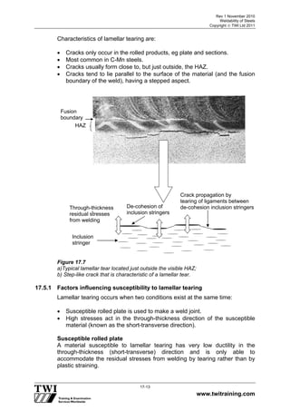 Rev 1 November 2010
Weldability of Steels
Copyright  TWI Ltd 2011
www.twitraining.com
17-13
Characteristics of lamellar tearing are:
 Cracks only occur in the rolled products, eg plate and sections.
 Most common in C-Mn steels.
 Cracks usually form close to, but just outside, the HAZ.
 Cracks tend to lie parallel to the surface of the material (and the fusion
boundary of the weld), having a stepped aspect.
Figure 17.7
a)Typical lamellar tear located just outside the visible HAZ;
b) Step-like crack that is characteristic of a lamellar tear.
17.5.1 Factors influencing susceptibility to lamellar tearing
Lamellar tearing occurs when two conditions exist at the same time:
 Susceptible rolled plate is used to make a weld joint.
 High stresses act in the through-thickness direction of the susceptible
material (known as the short-transverse direction).
Susceptible rolled plate
A material susceptible to lamellar tearing has very low ductility in the
through-thickness (short-transverse) direction and is only able to
accommodate the residual stresses from welding by tearing rather than by
plastic straining.
HAZ
Fusion
boundary
Inclusion
stringer
-
De-cohesion of
inclusion stringers
Crack propagation by
tearing of ligaments between
de-cohesion inclusion stringersThrough-thickness
residual stresses
from welding
 