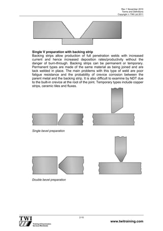 Rev 1 November 2010
Terms and Definitions
Copyright  TWI Ltd 2011
www.twitraining.com
2-10
Single V preparation with backing strip
Backing strips allow production of full penetration welds with increased
current and hence increased deposition rates/productivity without the
danger of burn-through. Backing strips can be permanent or temporary.
Permanent types are made of the same material as being joined and are
tack welded in place. The main problems with this type of weld are poor
fatigue resistance and the probability of crevice corrosion between the
parent metal and the backing strip. It is also difficult to examine by NDT due
to the built-in crevice at the root of the joint. Temporary types include copper
strips, ceramic tiles and fluxes.
Single bevel preparation
Double bevel preparation
 
