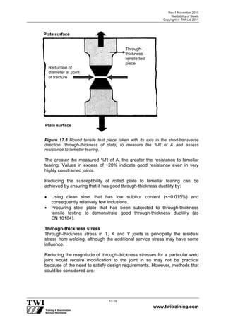 Rev 1 November 2010
Weldability of Steels
Copyright  TWI Ltd 2011
www.twitraining.com
17-15
Figure 17.8 Round tensile test piece taken with its axis in the short-transverse
direction (through-thickness of plate) to measure the %R of A and assess
resistance to lamellar tearing.
The greater the measured %R of A, the greater the resistance to lamellar
tearing. Values in excess of ~20% indicate good resistance even in very
highly constrained joints.
Reducing the susceptibility of rolled plate to lamellar tearing can be
achieved by ensuring that it has good through-thickness ductility by:
 Using clean steel that has low sulphur content (<~0.015%) and
consequently relatively few inclusions.
 Procuring steel plate that has been subjected to through-thickness
tensile testing to demonstrate good through-thickness ductility (as
EN 10164).
Through-thickness stress
Through-thickness stress in T, K and Y joints is principally the residual
stress from welding, although the additional service stress may have some
influence.
Reducing the magnitude of through-thickness stresses for a particular weld
joint would require modification to the joint in so may not be practical
because of the need to satisfy design requirements. However, methods that
could be considered are:
Plate surface
Plate surface
Through-
thickness
tensile test
piece
Reduction of
diameter at point
of fracture
 