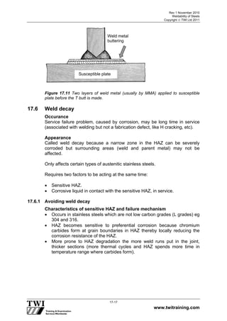 Rev 1 November 2010
Weldability of Steels
Copyright  TWI Ltd 2011
www.twitraining.com
17-17
Figure 17.11 Two layers of weld metal (usually by MMA) applied to susceptible
plate before the T butt is made.
17.6 Weld decay
Occurance
Service failure problem, caused by corrosion, may be long time in service
(associated with welding but not a fabrication defect, like H cracking, etc).
Appearance
Called weld decay because a narrow zone in the HAZ can be severely
corroded but surrounding areas (weld and parent metal) may not be
affected.
Only affects certain types of austenitic stainless steels.
Requires two factors to be acting at the same time:
 Sensitive HAZ.
 Corrosive liquid in contact with the sensitive HAZ, in service.
17.6.1 Avoiding weld decay
Characteristics of sensitive HAZ and failure mechanism
 Occurs in stainless steels which are not low carbon grades (L grades) eg
304 and 316.
 HAZ becomes sensitive to preferential corrosion because chromium
carbides form at grain boundaries in HAZ thereby locally reducing the
corrosion resistance of the HAZ.
 More prone to HAZ degradation the more weld runs put in the joint,
thicker sections (more thermal cycles and HAZ spends more time in
temperature range where carbides form).
Weld metal
buttering
Susceptible plate
 