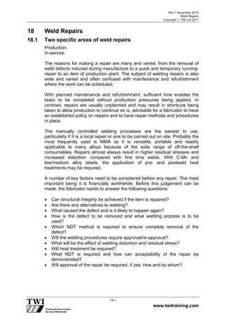 Rev 1 November 2010
Weld Repairs
Copyright  TWI Ltd 2011
www.twitraining.com
18-1
18 Weld Repairs
18.1 Two specific areas of weld repairs
Production.
In-service.
The reasons for making a repair are many and varied, from the removal of
weld defects induced during manufacture to a quick and temporary running-
repair to an item of production plant. The subject of welding repairs is also
wide and varied and often confused with maintenance and refurbishment
where the work can be scheduled.
With planned maintenance and refurbishment, sufficient time enables the
tasks to be completed without production pressures being applied. In
contrast, repairs are usually unplanned and may result in shortcuts being
taken to allow production to continue so is, advisable for a fabricator to have
an established policy on repairs and to have repair methods and procedures
in place.
The manually controlled welding processes are the easiest to use,
particularly if it is a local repair or one to be carried out on site. Probably the
most frequently used is MMA as it is versatile, portable and readily
applicable to many alloys because of the wide range of off-the-shelf
consumables. Repairs almost always result in higher residual stresses and
increased distortion compared with first time welds. With C-Mn and
low/medium alloy steels, the application of pre- and postweld heat
treatments may be required.
A number of key factors need to be considered before any repair. The most
important being it is financially worthwhile. Before this judgement can be
made, the fabricator needs to answer the following questions:
 Can structural integrity be achieved if the item is repaired?
 Are there any alternatives to welding?
 What caused the defect and is it likely to happen again?
 How is the defect to be removed and what welding process is to be
used?
 Which NDT method is required to ensure complete removal of the
defect?
 Will the welding procedures require approval/re-approval?
 What will be the effect of welding distortion and residual stress?
 Will heat treatment be required?
 What NDT is required and how can acceptability of the repair be
demonstrated?
 Will approval of the repair be required, if yes, how and by whom?
 