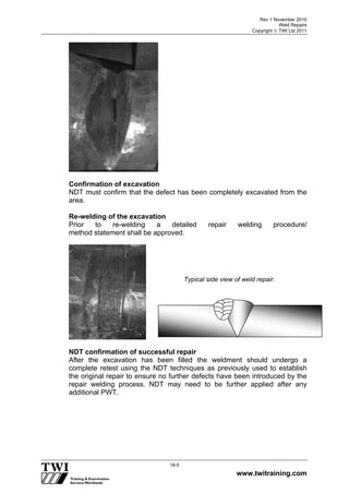 Rev 1 November 2010
Weld Repairs
Copyright  TWI Ltd 2011
www.twitraining.com
18-5
Confirmation of excavation
NDT must confirm that the defect has been completely excavated from the
area.
Re-welding of the excavation
Prior to re-welding a detailed repair welding procedure/
method statement shall be approved.
NDT confirmation of successful repair
After the excavation has been filled the weldment should undergo a
complete retest using the NDT techniques as previously used to establish
the original repair to ensure no further defects have been introduced by the
repair welding process. NDT may need to be further applied after any
additional PWT.
Typical side view of weld repair.
 