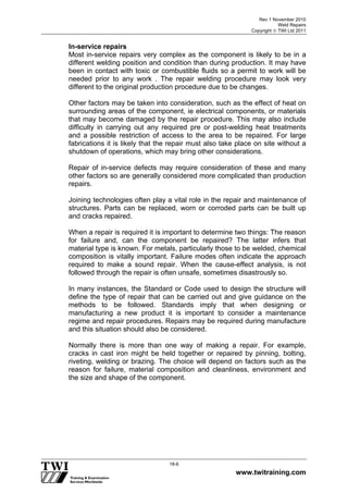 Rev 1 November 2010
Weld Repairs
Copyright  TWI Ltd 2011
www.twitraining.com
18-6
In-service repairs
Most in-service repairs very complex as the component is likely to be in a
different welding position and condition than during production. It may have
been in contact with toxic or combustible fluids so a permit to work will be
needed prior to any work . The repair welding procedure may look very
different to the original production procedure due to be changes.
Other factors may be taken into consideration, such as the effect of heat on
surrounding areas of the component, ie electrical components, or materials
that may become damaged by the repair procedure. This may also include
difficulty in carrying out any required pre or post-welding heat treatments
and a possible restriction of access to the area to be repaired. For large
fabrications it is likely that the repair must also take place on site without a
shutdown of operations, which may bring other considerations.
Repair of in-service defects may require consideration of these and many
other factors so are generally considered more complicated than production
repairs.
Joining technologies often play a vital role in the repair and maintenance of
structures. Parts can be replaced, worn or corroded parts can be built up
and cracks repaired.
When a repair is required it is important to determine two things: The reason
for failure and, can the component be repaired? The latter infers that
material type is known. For metals, particularly those to be welded, chemical
composition is vitally important. Failure modes often indicate the approach
required to make a sound repair. When the cause-effect analysis, is not
followed through the repair is often unsafe, sometimes disastrously so.
In many instances, the Standard or Code used to design the structure will
define the type of repair that can be carried out and give guidance on the
methods to be followed. Standards imply that when designing or
manufacturing a new product it is important to consider a maintenance
regime and repair procedures. Repairs may be required during manufacture
and this situation should also be considered.
Normally there is more than one way of making a repair. For example,
cracks in cast iron might be held together or repaired by pinning, bolting,
riveting, welding or brazing. The choice will depend on factors such as the
reason for failure, material composition and cleanliness, environment and
the size and shape of the component.
 