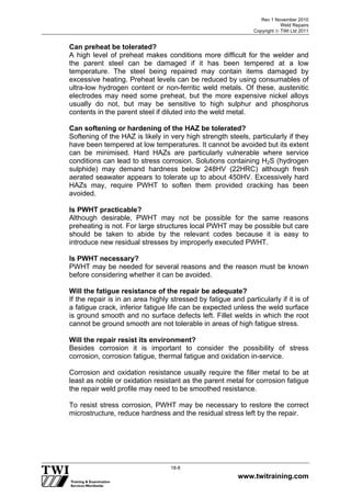 Rev 1 November 2010
Weld Repairs
Copyright  TWI Ltd 2011
www.twitraining.com
18-8
Can preheat be tolerated?
A high level of preheat makes conditions more difficult for the welder and
the parent steel can be damaged if it has been tempered at a low
temperature. The steel being repaired may contain items damaged by
excessive heating. Preheat levels can be reduced by using consumables of
ultra-low hydrogen content or non-ferritic weld metals. Of these, austenitic
electrodes may need some preheat, but the more expensive nickel alloys
usually do not, but may be sensitive to high sulphur and phosphorus
contents in the parent steel if diluted into the weld metal.
Can softening or hardening of the HAZ be tolerated?
Softening of the HAZ is likely in very high strength steels, particularly if they
have been tempered at low temperatures. It cannot be avoided but its extent
can be minimised. Hard HAZs are particularly vulnerable where service
conditions can lead to stress corrosion. Solutions containing H2S (hydrogen
sulphide) may demand hardness below 248HV (22HRC) although fresh
aerated seawater appears to tolerate up to about 450HV. Excessively hard
HAZs may, require PWHT to soften them provided cracking has been
avoided.
Is PWHT practicable?
Although desirable, PWHT may not be possible for the same reasons
preheating is not. For large structures local PWHT may be possible but care
should be taken to abide by the relevant codes because it is easy to
introduce new residual stresses by improperly executed PWHT.
Is PWHT necessary?
PWHT may be needed for several reasons and the reason must be known
before considering whether it can be avoided.
Will the fatigue resistance of the repair be adequate?
If the repair is in an area highly stressed by fatigue and particularly if it is of
a fatigue crack, inferior fatigue life can be expected unless the weld surface
is ground smooth and no surface defects left. Fillet welds in which the root
cannot be ground smooth are not tolerable in areas of high fatigue stress.
Will the repair resist its environment?
Besides corrosion it is important to consider the possibility of stress
corrosion, corrosion fatigue, thermal fatigue and oxidation in-service.
Corrosion and oxidation resistance usually require the filler metal to be at
least as noble or oxidation resistant as the parent metal for corrosion fatigue
the repair weld profile may need to be smoothed resistance.
To resist stress corrosion, PWHT may be necessary to restore the correct
microstructure, reduce hardness and the residual stress left by the repair.
 