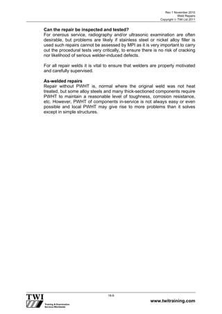 Rev 1 November 2010
Weld Repairs
Copyright  TWI Ltd 2011
www.twitraining.com
18-9
Can the repair be inspected and tested?
For onerous service, radiography and/or ultrasonic examination are often
desirable, but problems are likely if stainless steel or nickel alloy filler is
used such repairs cannot be assessed by MPI as it is very important to carry
out the procedural tests very critically, to ensure there is no risk of cracking
nor likelihood of serious welder-induced defects.
For all repair welds it is vital to ensure that welders are properly motivated
and carefully supervised.
As-welded repairs
Repair without PWHT is, normal where the original weld was not heat
treated, but some alloy steels and many thick-sectioned components require
PWHT to maintain a reasonable level of toughness, corrosion resistance,
etc. However, PWHT of components in-service is not always easy or even
possible and local PWHT may give rise to more problems than it solves
except in simple structures.
 