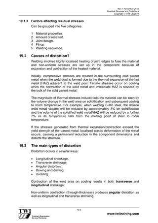 Rev 1 November 2010
Residual Stresses and Distortions
Copyright  TWI Ltd 2011
www.twitraining.com
19-5
19.1.3 Factors affecting residual stresses
Can be grouped into five categories:
1 Material properties.
2 Amount of restraint.
3 Joint design.
4 Fit-up.
5 Welding sequence.
19.2 Causes of distortion?
Welding involves highly localised heating of joint edges to fuse the material
and non-uniform stresses are set up in the component because of
expansion and contraction of the heated material.
Initially, compressive stresses are created in the surrounding cold parent
metal when the weld pool is formed due to the thermal expansion of the hot
metal (HAZ) adjacent to the weld pool. Tensile stresses occur on cooling
when the contraction of the weld metal and immediate HAZ is resisted by
the bulk of the cold parent metal.
The magnitude of thermal stresses induced into the material can be seen by
the volume change in the weld area on solidification and subsequent cooling
to room temperature. For example, when welding C-Mn steel, the molten
weld metal volume will be reduced by approximately 3% on solidification
and the volume of the solidified weld metal/HAZ will be reduced by a further
7% as its temperature falls from the melting point of steel to room
temperature.
If the stresses generated from thermal expansion/contraction exceed the
yield strength of the parent metal, localised plastic deformation of the metal
occurs, causing a permanent reduction in the component dimensions and
distorts the structure.
19.3 The main types of distortion
Distortion occurs in several ways:
 Longitudinal shrinkage.
 Transverse shrinkage.
 Angular distortion.
 Bowing and dishing.
 Buckling.
Contraction of the weld area on cooling results in both transverse and
longitudinal shrinkage.
Non-uniform contraction (through-thickness) produces angular distortion as
well as longitudinal and transverse shrinking.
 