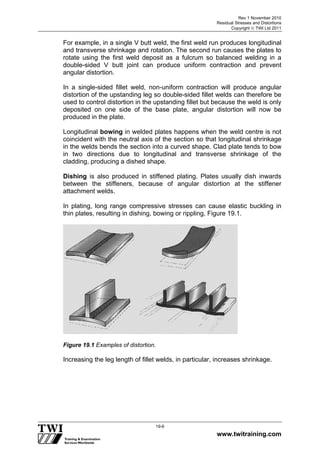 Rev 1 November 2010
Residual Stresses and Distortions
Copyright  TWI Ltd 2011
www.twitraining.com
19-6
For example, in a single V butt weld, the first weld run produces longitudinal
and transverse shrinkage and rotation. The second run causes the plates to
rotate using the first weld deposit as a fulcrum so balanced welding in a
double-sided V butt joint can produce uniform contraction and prevent
angular distortion.
In a single-sided fillet weld, non-uniform contraction will produce angular
distortion of the upstanding leg so double-sided fillet welds can therefore be
used to control distortion in the upstanding fillet but because the weld is only
deposited on one side of the base plate, angular distortion will now be
produced in the plate.
Longitudinal bowing in welded plates happens when the weld centre is not
coincident with the neutral axis of the section so that longitudinal shrinkage
in the welds bends the section into a curved shape. Clad plate tends to bow
in two directions due to longitudinal and transverse shrinkage of the
cladding, producing a dished shape.
Dishing is also produced in stiffened plating. Plates usually dish inwards
between the stiffeners, because of angular distortion at the stiffener
attachment welds.
In plating, long range compressive stresses can cause elastic buckling in
thin plates, resulting in dishing, bowing or rippling, Figure 19.1.
Figure 19.1 Examples of distortion.
Increasing the leg length of fillet welds, in particular, increases shrinkage.
 