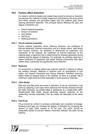 Rev 1 November 2010
Residual Stresses and Distortions
Copyright  TWI Ltd 2011
www.twitraining.com
19-7
19.4 Factors affect distortion
If a metal is uniformly heated and cooled there would be almost no distortion
but because the material is locally heated and restrained by the surrounding
cold metal, stresses are generated higher than the material yield stress
causing permanent distortion. The principal factors affecting the type and
degree of distortion are:
 Parent material properties.
 Amount of restraint.
 Joint design.
 Part fit-up.
 Welding procedure.
19.4.1 Parent material properties
Parent material properties, which influence distortion, are coefficient of
thermal expansion, thermal conductivity and to a lesser extent, yield stress
and Young’s modulus. As distortion is determined by expansion and
contraction of the material, the coefficient of thermal expansion of the
material plays a significant role in determining the stresses generated during
welding and the degree of distortion. For example, as stainless steel has a
higher coefficient of expansion and lesser thermal conductivity than plain
carbon steel, it generally has significantly more distortion.
19.4.2 Restraint
If a component is welded without any external restraint, it distorts to relieve
the welding stresses. Methods of restraint such as strongbacks in butt
welds, can prevent movement and reduce distortion. Restraint produces
higher levels of residual stress in the material, so there is a greater risk of
cracking in weld metal and HAZ especially in crack-sensitive materials.
19.4.3 Joint design
Both butt and fillet joints are prone to distortion. It can be minimised in butt
joints by adopting a joint type which balances the thermal stresses through
the plate thickness, eg double-sided in preference to a single-sided weld.
Double-sided fillet welds should eliminate angular distortion of the
upstanding member especially if the two welds are deposited at the same
time.
19.4.4 Part fit-up
Fit-up should be uniform to produce predictable and consistent shrinkage.
Excessive joint gap can increase the degree of distortion by increasing the
amount of weld metal needed to fill the joint. The joints should be
adequately tacked to prevent relative movement between the parts during
welding.
 