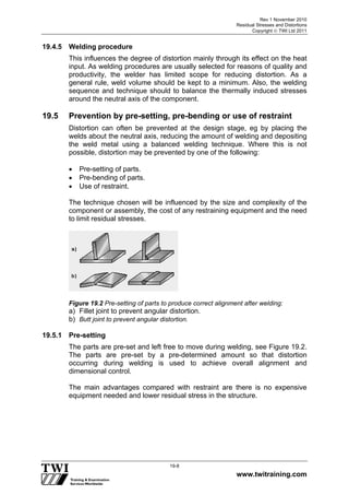 Rev 1 November 2010
Residual Stresses and Distortions
Copyright  TWI Ltd 2011
www.twitraining.com
19-8
19.4.5 Welding procedure
This influences the degree of distortion mainly through its effect on the heat
input. As welding procedures are usually selected for reasons of quality and
productivity, the welder has limited scope for reducing distortion. As a
general rule, weld volume should be kept to a minimum. Also, the welding
sequence and technique should to balance the thermally induced stresses
around the neutral axis of the component.
19.5 Prevention by pre-setting, pre-bending or use of restraint
Distortion can often be prevented at the design stage, eg by placing the
welds about the neutral axis, reducing the amount of welding and depositing
the weld metal using a balanced welding technique. Where this is not
possible, distortion may be prevented by one of the following:
 Pre-setting of parts.
 Pre-bending of parts.
 Use of restraint.
The technique chosen will be influenced by the size and complexity of the
component or assembly, the cost of any restraining equipment and the need
to limit residual stresses.
Figure 19.2 Pre-setting of parts to produce correct alignment after welding:
a) Fillet joint to prevent angular distortion.
b) Butt joint to prevent angular distortion.
19.5.1 Pre-setting
The parts are pre-set and left free to move during welding, see Figure 19.2.
The parts are pre-set by a pre-determined amount so that distortion
occurring during welding is used to achieve overall alignment and
dimensional control.
The main advantages compared with restraint are there is no expensive
equipment needed and lower residual stress in the structure.
 