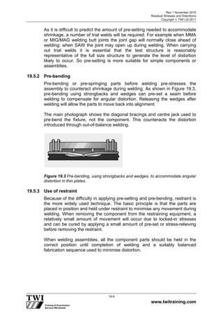 Rev 1 November 2010
Residual Stresses and Distortions
Copyright  TWI Ltd 2011
www.twitraining.com
19-9
As it is difficult to predict the amount of pre-setting needed to accommodate
shrinkage, a number of trial welds will be required. For example when MMA
or MIG/MAG welding butt joints the joint gap will normally close ahead of
welding; when SAW the joint may open up during welding. When carrying
out trial welds it is essential that the test structure is reasonably
representative of the full size structure to generate the level of distortion
likely to occur. So pre-setting is more suitable for simple components or
assemblies.
19.5.2 Pre-bending
Pre-bending or pre-springing parts before welding pre-stresses the
assembly to counteract shrinkage during welding. As shown in Figure 19.3,
pre-bending using strongbacks and wedges can pre-set a seam before
welding to compensate for angular distortion. Releasing the wedges after
welding will allow the parts to move back into alignment.
The main photograph shows the diagonal bracings and centre jack used to
pre-bend the fixture, not the component. This counteracts the distortion
introduced through out-of-balance welding.
Figure 19.3 Pre-bending, using strongbacks and wedges, to accommodate angular
distortion in thin plates.
19.5.3 Use of restraint
Because of the difficulty in applying pre-setting and pre-bending, restraint is
the more widely used technique. The basic principle is that the parts are
placed in position and held under restraint to minimise any movement during
welding. When removing the component from the restraining equipment, a
relatively small amount of movement will occur due to locked-in stresses
and can be cured by applying a small amount of pre-set or stress-relieving
before removing the restraint.
When welding assemblies, all the component parts should be held in the
correct position until completion of welding and a suitably balanced
fabrication sequence used to minimise distortion.
 