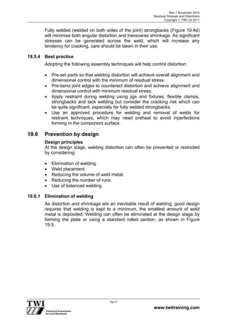 Rev 1 November 2010
Residual Stresses and Distortions
Copyright  TWI Ltd 2011
www.twitraining.com
19-11
Fully welded (welded on both sides of the joint) strongbacks (Figure 19.4d)
will minimise both angular distortion and transverse shrinkage. As significant
stresses can be generated across the weld, which will increase any
tendency for cracking, care should be taken in their use.
19.5.4 Best practice
Adopting the following assembly techniques will help control distortion:
 Pre-set parts so that welding distortion will achieve overall alignment and
dimensional control with the minimum of residual stress.
 Pre-bend joint edges to counteract distortion and achieve alignment and
dimensional control with minimum residual stress.
 Apply restraint during welding using jigs and fixtures, flexible clamps,
strongbacks and tack welding but consider the cracking risk which can
be quite significant, especially for fully welded strongbacks.
 Use an approved procedure for welding and removal of welds for
restraint techniques, which may need preheat to avoid inperfections
forming in the component surface.
19.6 Prevention by design
Design principles
At the design stage, welding distortion can often be prevented or restricted
by considering:
 Elimination of welding.
 Weld placement.
 Reducing the volume of weld metal.
 Reducing the number of runs.
 Use of balanced welding.
19.6.1 Elimination of welding
As distortion and shrinkage are an inevitable result of welding, good design
requires that welding is kept to a minimum, the smallest amount of weld
metal is deposited. Welding can often be eliminated at the design stage by
forming the plate or using a standard rolled section, as shown in Figure
19.5.
 