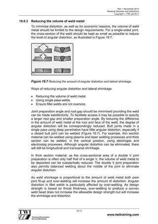 Rev 1 November 2010
Residual Stresses and Distortions
Copyright  TWI Ltd 2011
www.twitraining.com
19-13
19.6.3 Reducing the volume of weld metal
To minimise distortion, as well as for economic reasons, the volume of weld
metal should be limited to the design requirements. For a single-sided joint,
the cross-section of the weld should be kept as small as possible to reduce
the level of angular distortion, as illustrated in Figure 19.7.
Figure 19.7 Reducing the amount of angular distortion and lateral shrinkage.
Ways of reducing angular distortion and lateral shrinkage:
 Reducing the volume of weld metal.
 Using single pass welds.
 Ensure fillet welds are not oversize.
Joint preparation angle and root gap should be minimised providing the weld
can be made satisfactorily. To facilitate access it may be possible to specify
a larger root gap and smaller preparation angle. By reducing the difference
in the amount of weld metal at the root and face of the weld, the degree of
angular distortion will be correspondingly reduced. Butt joints made in a
single pass using deep penetration have little angular distortion, especially if
a closed butt joint can be welded (Figure 19.7). For example, thin section
material can be welded using plasma and laser welding processes and thick
section can be welded, in the vertical position, using electrogas and
electroslag processes. Although angular distortion can be eliminated, there
will still be longitudinal and transverse shrinkage.
In thick section material, as the cross-sectional area of a double V joint
preparation is often only half that of a single V, the volume of weld metal to
be deposited can be substantially reduced. The double V joint preparation
also permits balanced welding about the middle of the joint to eliminate
angular distortion.
As weld shrinkage is proportional to the amount of weld metal both poor
joint fit-up and over-welding will increase the amount of distortion. Angular
distortion in fillet welds is particularly affected by over-welding. As design
strength is based on throat thickness, over-welding to produce a convex
weld bead does not increase the allowable design strength but will increase
the shrinkage and distortion.
 