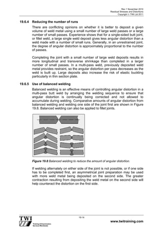 Rev 1 November 2010
Residual Stresses and Distortions
Copyright  TWI Ltd 2011
www.twitraining.com
19-14
19.6.4 Reducing the number of runs
There are conflicting opinions on whether it is better to deposit a given
volume of weld metal using a small number of large weld passes or a large
number of small passes. Experience shows that for a single-sided butt joint,
or fillet weld, a large single weld deposit gives less angular distortion than a
weld made with a number of small runs. Generally, in an unrestrained joint,
the degree of angular distortion is approximately proportional to the number
of passes.
Completing the joint with a small number of large weld deposits results in
more longitudinal and transverse shrinkage than completed in a larger
number of small passes. In a multi-pass weld, previously deposited weld
metal provides restraint, so the angular distortion per pass decreases as the
weld is built up. Large deposits also increase the risk of elastic buckling
particularly in thin section plate.
19.6.5 Use of balanced welding
Balanced welding is an effective means of controlling angular distortion in a
multi-pass butt weld by arranging the welding sequence to ensure that
angular distortion is continually being corrected and not allowed to
accumulate during welding. Comparative amounts of angular distortion from
balanced welding and welding one side of the joint first are shown in Figure
19.8. Balanced welding can also be applied to fillet joints.
Figure 19.8 Balanced welding to reduce the amount of angular distortion.
If welding alternately on either side of the joint is not possible, or if one side
has to be completed first, an asymmetrical joint preparation may be used
with more weld metal being deposited on the second side. The greater
contraction resulting from depositing the weld metal on the second side will
help counteract the distortion on the first side.
 