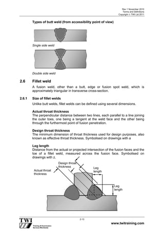 Rev 1 November 2010
Terms and Definitions
Copyright  TWI Ltd 2011
www.twitraining.com
2-13
Types of butt weld (from accessibility point of view)
Single side weld
Double side weld
2.6 Fillet weld
A fusion weld, other than a butt, edge or fusion spot weld, which is
approximately triangular in transverse cross-section.
2.6.1 Size of fillet welds
Unlike butt welds, fillet welds can be defined using several dimensions.
Actual throat thickness
The perpendicular distance between two lines, each parallel to a line joining
the outer toes, one being a tangent at the weld face and the other being
through the furthermost point of fusion penetration.
Design throat thickness
The minimum dimension of throat thickness used for design purposes, also
known as effective throat thickness. Symbolised on drawings with a
Leg length
Distance from the actual or projected intersection of the fusion faces and the
toe of a fillet weld, measured across the fusion face. Symbolised on
drawings with z.
Leg
lengthActual throat
thickness
Design throat
thickness
Leg
length
 