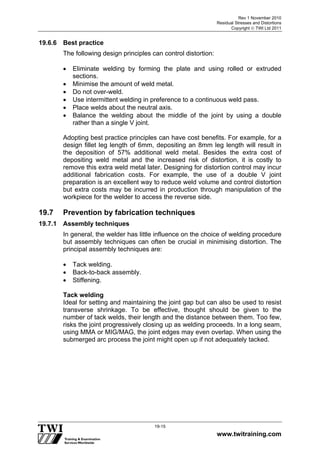 Rev 1 November 2010
Residual Stresses and Distortions
Copyright  TWI Ltd 2011
www.twitraining.com
19-15
19.6.6 Best practice
The following design principles can control distortion:
 Eliminate welding by forming the plate and using rolled or extruded
sections.
 Minimise the amount of weld metal.
 Do not over-weld.
 Use intermittent welding in preference to a continuous weld pass.
 Place welds about the neutral axis.
 Balance the welding about the middle of the joint by using a double
rather than a single V joint.
Adopting best practice principles can have cost benefits. For example, for a
design fillet leg length of 6mm, depositing an 8mm leg length will result in
the deposition of 57% additional weld metal. Besides the extra cost of
depositing weld metal and the increased risk of distortion, it is costly to
remove this extra weld metal later. Designing for distortion control may incur
additional fabrication costs. For example, the use of a double V joint
preparation is an excellent way to reduce weld volume and control distortion
but extra costs may be incurred in production through manipulation of the
workpiece for the welder to access the reverse side.
19.7 Prevention by fabrication techniques
19.7.1 Assembly techniques
In general, the welder has little influence on the choice of welding procedure
but assembly techniques can often be crucial in minimising distortion. The
principal assembly techniques are:
 Tack welding.
 Back-to-back assembly.
 Stiffening.
Tack welding
Ideal for setting and maintaining the joint gap but can also be used to resist
transverse shrinkage. To be effective, thought should be given to the
number of tack welds, their length and the distance between them. Too few,
risks the joint progressively closing up as welding proceeds. In a long seam,
using MMA or MIG/MAG, the joint edges may even overlap. When using the
submerged arc process the joint might open up if not adequately tacked.
 
