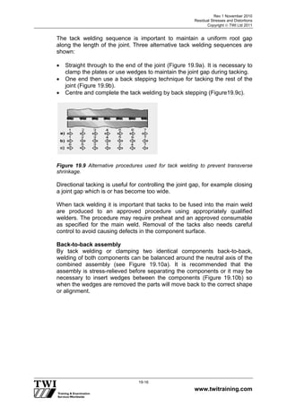 Rev 1 November 2010
Residual Stresses and Distortions
Copyright  TWI Ltd 2011
www.twitraining.com
19-16
The tack welding sequence is important to maintain a uniform root gap
along the length of the joint. Three alternative tack welding sequences are
shown:
 Straight through to the end of the joint (Figure 19.9a). It is necessary to
clamp the plates or use wedges to maintain the joint gap during tacking.
 One end then use a back stepping technique for tacking the rest of the
joint (Figure 19.9b).
 Centre and complete the tack welding by back stepping (Figure19.9c).
Figure 19.9 Alternative procedures used for tack welding to prevent transverse
shrinkage.
Directional tacking is useful for controlling the joint gap, for example closing
a joint gap which is or has become too wide.
When tack welding it is important that tacks to be fused into the main weld
are produced to an approved procedure using appropriately qualified
welders. The procedure may require preheat and an approved consumable
as specified for the main weld. Removal of the tacks also needs careful
control to avoid causing defects in the component surface.
Back-to-back assembly
By tack welding or clamping two identical components back-to-back,
welding of both components can be balanced around the neutral axis of the
combined assembly (see Figure 19.10a). It is recommended that the
assembly is stress-relieved before separating the components or it may be
necessary to insert wedges between the components (Figure 19.10b) so
when the wedges are removed the parts will move back to the correct shape
or alignment.
 