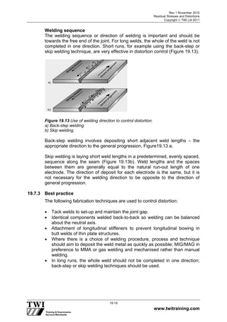 Rev 1 November 2010
Residual Stresses and Distortions
Copyright  TWI Ltd 2011
www.twitraining.com
19-19
Welding sequence
The welding sequence or direction of welding is important and should be
towards the free end of the joint. For long welds, the whole of the weld is not
completed in one direction. Short runs, for example using the back-step or
skip welding technique, are very effective in distortion control (Figure 19.13).
Figure 19.13 Use of welding direction to control distortion.
a) Back-step welding.
b) Skip welding.
Back-step welding involves depositing short adjacent weld lengths – the
appropriate direction to the general progression, Figure19.13 a.
Skip welding is laying short weld lengths in a predetermined, evenly spaced,
sequence along the seam (Figure 19.13b). Weld lengths and the spaces
between them are generally equal to the natural run-out length of one
electrode. The direction of deposit for each electrode is the same, but it is
not necessary for the welding direction to be opposite to the direction of
general progression.
19.7.3 Best practice
The following fabrication techniques are used to control distortion:
 Tack welds to set-up and maintain the joint gap.
 Identical components welded back-to-back so welding can be balanced
about the neutral axis.
 Attachment of longitudinal stiffeners to prevent longitudinal bowing in
butt welds of thin plate structures.
 Where there is a choice of welding procedure, process and technique
should aim to deposit the weld metal as quickly as possible; MIG/MAG in
preference to MMA or gas welding and mechanised rather than manual
welding.
 In long runs, the whole weld should not be completed in one direction;
back-step or skip welding techniques should be used.
 